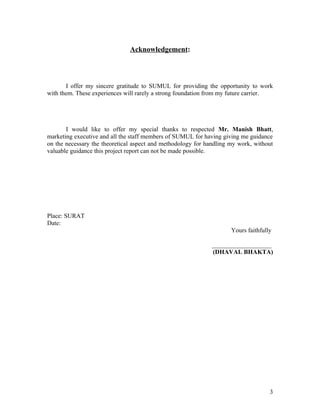 Acknowledgement:



       I offer my sincere gratitude to SUMUL for providing the opportunity to work
with them. These experiences will rarely a strong foundation from my future carrier.




       I would like to offer my special thanks to respected Mr. Manish Bhatt,
marketing executive and all the staff members of SUMUL for having giving me guidance
on the necessary the theoretical aspect and methodology for handling my work, without
valuable guidance this project report can not be made possible.




Place: SURAT
Date:
                                                                     Yours faithfully

                                                             ___________________
                                                             (DHAVAL BHAKTA)




                                                                                    3
 