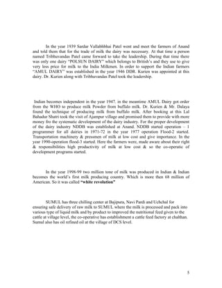 In the year 1939 Sardar Vallabhbhai Patel went and meet the farmers of Anand
and told them that for the trade of milk the dairy was necessary. At that time a person
named Tribhuvandas Patel came forward to take the leadership. During that time there
was only one dairy “POLSUN DAIRY” which belongs to British’s and they use to give
very less price for milk to the India Milkmen. In order to support the Indian farmers
“AMUL DAIRY” was established in the year 1946 DDR. Kurien was appointed at this
dairy. Dr. Kurien along with Tribhuvandas Patel took the leadership.




 Indian becomes independent in the year 1947. in the meantime AMUL Dairy got order
from the WHO to produce milk Powder from buffalo milk. Dr. Kurien & Mr. Dalaya
found the technique of producing milk from buffalo milk. After booking at this Lal
Bahadur Shatri took the visit of Ajampur village and promised them to provide with more
money fro the systematic development of the dairy industry. For the proper development
of the dairy industry NDDB was established at Anand. NDDB started operation – 1
programmer for all dairies in 1971-72 in the year 1977 operation Flood-2 started.
Transportation machinery & pressmen of milk at low cost and give importance. In the
year 1990-operation flood-3 started. Here the farmers were, made aware about their right
& responsibilities high productivity of milk at low cost & so the co-operatic of
development programs started.



      In the year 1998-99 two million tone of milk was produced in Indian & Indian
becomes the world’s first milk producing country. Which is more then 68 million of
American. So it was called “white revolution”



         SUMUL has three chilling center at Bajipura, Navi Pardi and Uchchal for
ensuring safe delivery of raw milk to SUMUL where the milk is processed and pack into
various type of liquid milk and by product to improved the nutritional feed given to the
cattle at village level, the co-operative has establishment a cattle feed factory at chalthan.
Sumul also has oil refined oil at the village of DCS level.




                                                                                             5
 