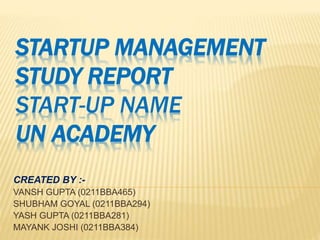 STARTUP MANAGEMENT
STUDY REPORT
START-UP NAME
UN ACADEMY
CREATED BY :-
VANSH GUPTA (0211BBA465)
SHUBHAM GOYAL (0211BBA294)
YASH GUPTA (0211BBA281)
MAYANK JOSHI (0211BBA384)
 