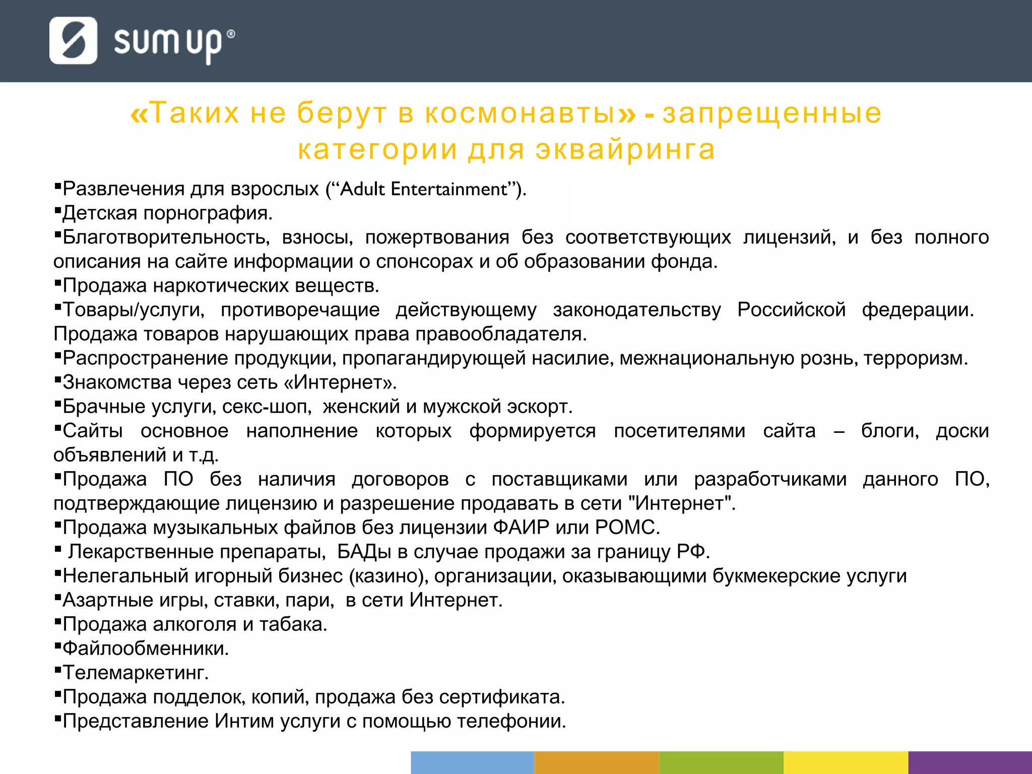  (“Adult Entertainment”).Развлечения для взрослых
 .Детская порнография
 , , ,Благотворительность взносы пожертвования без соответствующих лицензий и без полного
.описания на сайте информации о спонсорах и об образовании фонда
 .Продажа наркотических веществ
 / , .Товары услуги противоречащие действующему законодательству Российской федерации
.Продажа товаров нарушающих права правообладателя
 , , , .Распространение продукции пропагандирующей насилие межнациональную рознь терроризм
 « ».Знакомства через сеть Интернет
 , - , .Брачные услуги секс шоп женский и мужской эскорт
 – ,Сайты основное наполнение которых формируется посетителями сайта блоги доски
. .объявлений и т д
 ,Продажа ПО без наличия договоров с поставщиками или разработчиками данного ПО
" ".подтверждающие лицензию и разрешение продавать в сети Интернет
 .Продажа музыкальных файлов без лицензии ФАИР или РОМС
 , .Лекарственные препараты БАДы в случае продажи за границу РФ
 ( ), ,Нелегальный игорный бизнес казино организации оказывающими букмекерские услуги
 , , , .Азартные игры ставки пари в сети Интернет
 .Продажа алкоголя и табака
 .Файлообменники
 .Телемаркетинг
 , , .Продажа подделок копий продажа без сертификата
 .Представление Интим услуги с помощью телефонии
« » -Таких не берут в космонавты запрещенные
категории для эквайринга
 