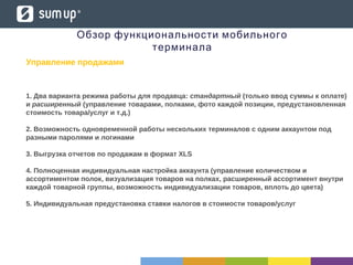 Обзор функциональности мобильного
терминала
Управление продажами
1. Два варианта режима работы для продавца: стандартный (только ввод суммы к оплате)
и расширенный (управление товарами, полками, фото каждой позиции, предустановленная
стоимость товара/услуг и т.д.)
2. Возможность одновременной работы нескольких терминалов с одним аккаунтом под
разными паролями и логинами
3. Выгрузка отчетов по продажам в формат XLS
4. Полноценная индивидуальная настройка аккаунта (управление количеством и
ассортиментом полок, визуализация товаров на полках, расширенный ассортимент внутри
каждой товарной группы, возможность индивидуализации товаров, вплоть до цвета)
5. Индивидуальная предустановка ставки налогов в стоимости товаров/услуг
 
