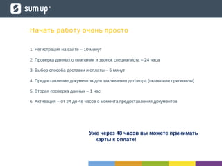 Начать работу очень просто
1. Регистрация на сайте – 10 минут
2. Проверка данных о компании и звонок специалиста – 24 часа
3. Выбор способа доставки и оплаты – 5 минут
4. Предоставление документов для заключения договора (сканы или оригиналы)
5. Вторая проверка данных – 1 час
6. Активация – от 24 до 48 часов с момента предоставления документов
Уже через 48 часов вы можете принимать
карты к оплате!
 