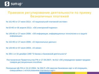 Правовое регулирование деятельности по приему
безналичных платежей
№ 161-ФЗ от 27 июня 2011г. «О национальной платежной системе»
№ 63-ФЗ от 06 апреля 2011г. «Об электронной подписи»
№ 149-ФЗ от 27 июля 2006г. «Об информации, информационных технологиях и о защите
информации»
№ 152-ФЗ от 27 июля 2006г. «О персональных данных»
№ 126-ФЗ от 07 июля 2003г. «О связи»
№ 395-1 от 02 декабря 1990 "О банках и банковской деятельности"
Постановление Правительства РФ от 27.09.2007г. № 612 «Об утверждении правил продажи
товаров дистанционным способом»
Положение ЦБ РФ от 24.12.2004г. № 266-П «Об эмиссии банковских карт и об операциях,
совершаемых с использованием платежных карт»
 