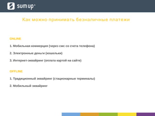 ONLINE
1. Мобильная коммерция (через смс со счета телефона)
2. Электронные деньги (кошельки)
3. Интернет-эквайринг (оплата картой на сайте)
OFFLINE
1. Традиционный эквайринг (стационарные терминалы)
2. Мобильный эквайринг
Как можно принимать безналичные платежи
 