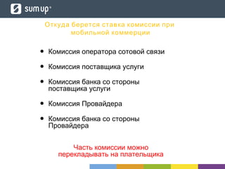 Откуда берется ставка комиссии при
мобильной коммерции
• Комиссия оператора сотовой связи
• Комиссия поставщика услуги
• Комиссия банка со стороны
поставщика услуги
• Комиссия Провайдера
• Комиссия банка со стороны
Провайдера
Часть комиссии можно
перекладывать на плательщика
 