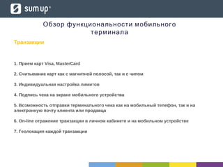 Транзакции
1. Прием карт Visa, MasterCard
2. Считывание карт как с магнитной полосой, так и c чипом
3. Индивидуальная настройка лимитов
4. Подпись чека на экране мобильного устройства
5. Возможность отправки терминального чека как на мобильный телефон, так и на
электронную почту клиента или продавца
6. On-line отражение транзакции в личном кабинете и на мобильном устройстве
7. Геолокация каждой транзакции
Обзор функциональности мобильного
терминала
 