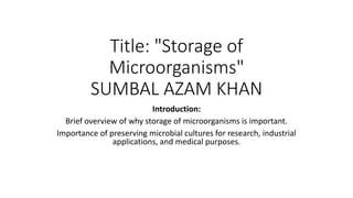 Title: "Storage of
Microorganisms"
SUMBAL AZAM KHAN
Introduction:
Brief overview of why storage of microorganisms is important.
Importance of preserving microbial cultures for research, industrial
applications, and medical purposes.
 