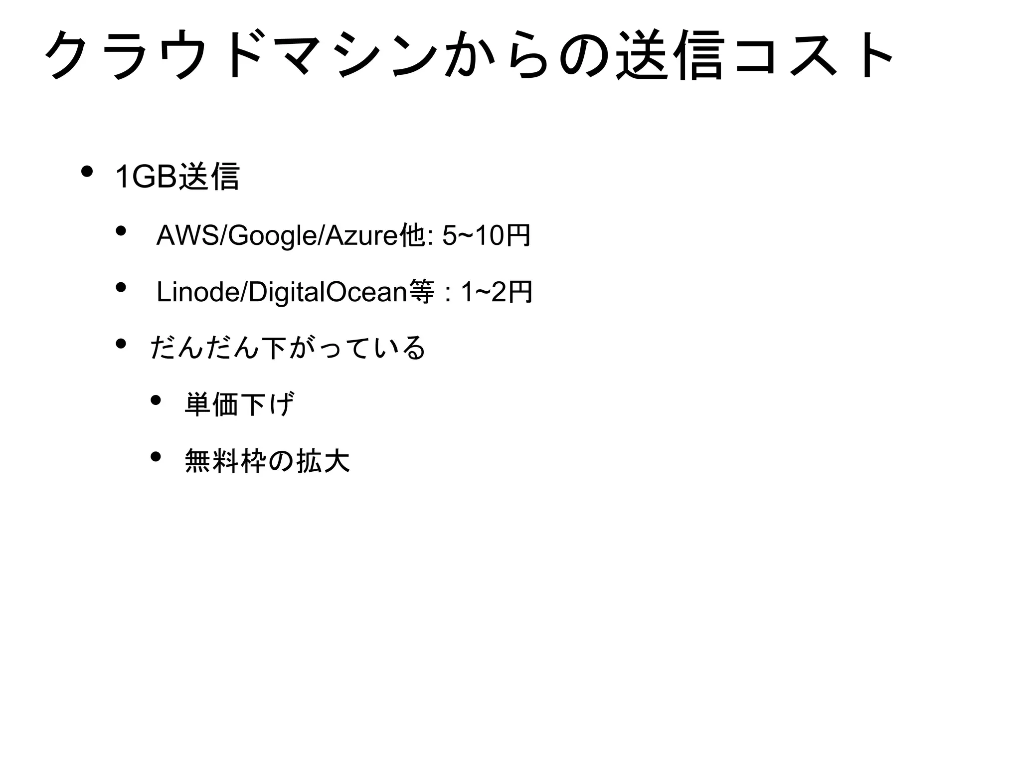 クラウドマシンからの送信コスト
• 1GB送信
• AWS/Google/Azure他: 5~10円
• Linode/DigitalOcean等 : 1~2円
• だんだん下がっている
• 単価下げ
• 無料枠の拡大
 