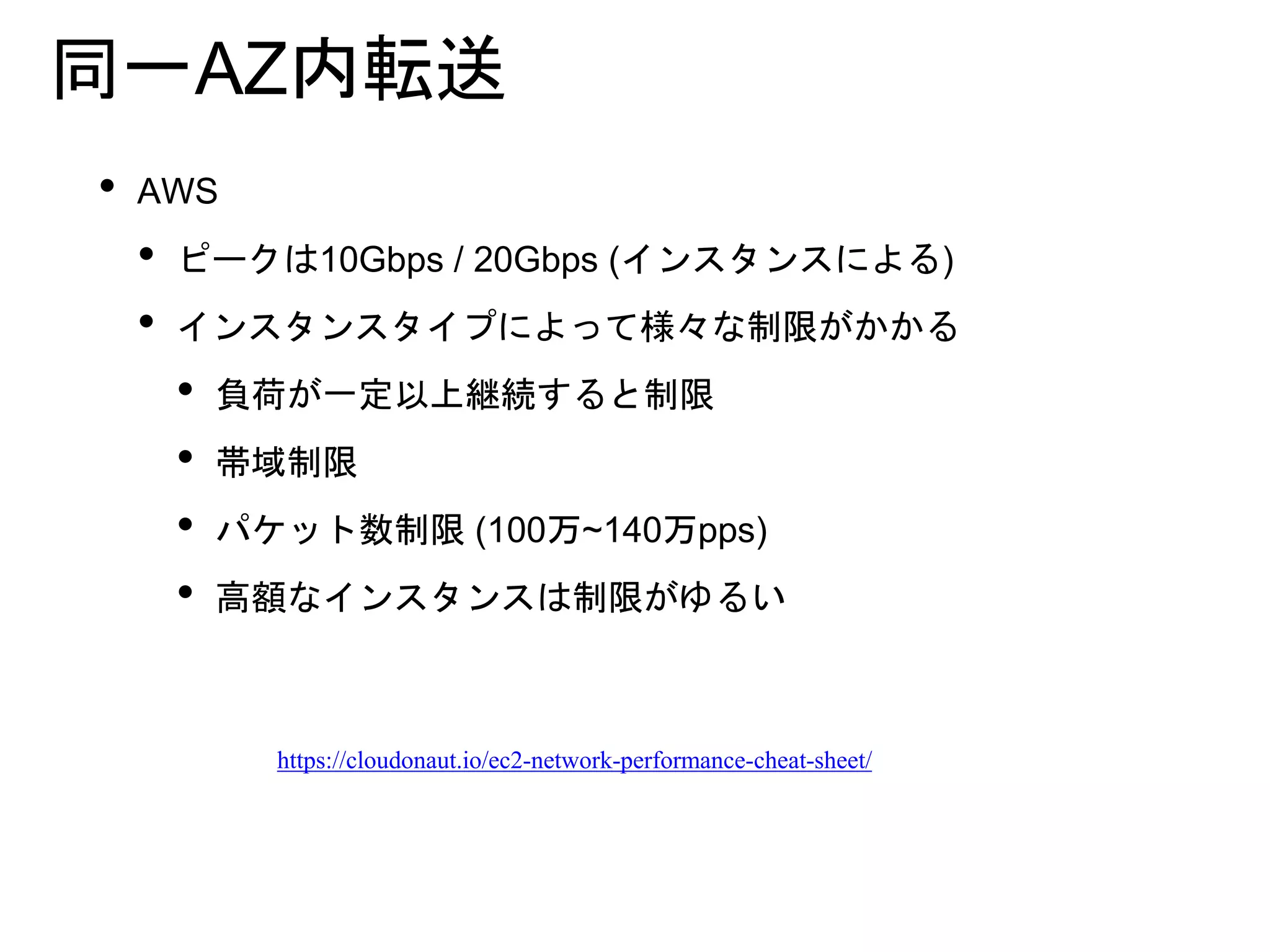 同一AZ内転送
• AWS
• ピークは10Gbps / 20Gbps (インスタンスによる)
• インスタンスタイプによって様々な制限がかかる
• 負荷が一定以上継続すると制限
• 帯域制限
• パケット数制限 (100万~140万pps)
• 高額なインスタンスは制限がゆるい
https://cloudonaut.io/ec2-network-performance-cheat-sheet/
 