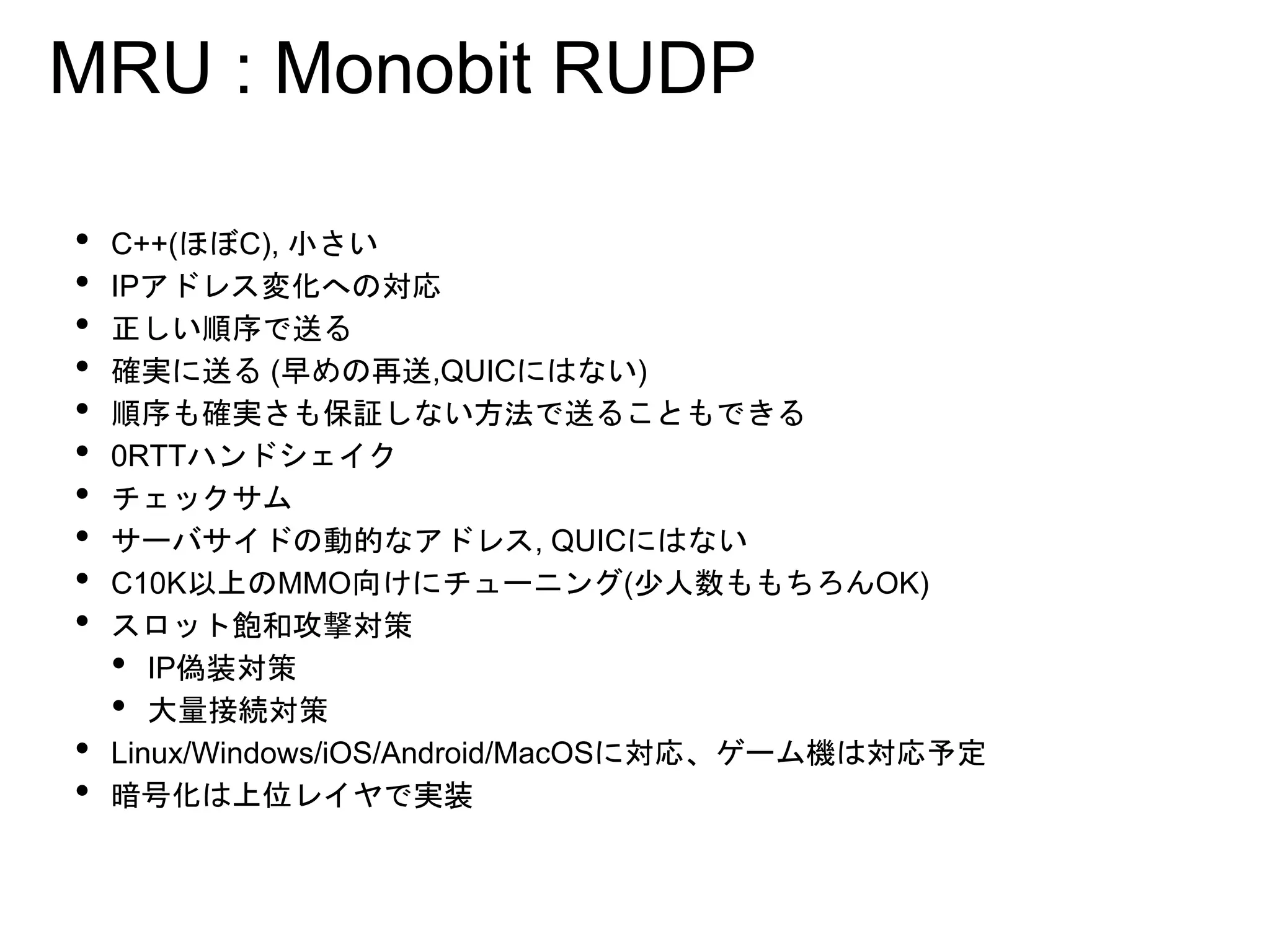 MRU : Monobit RUDP
• C++(ほぼC), 小さい
• IPアドレス変化への対応
• 正しい順序で送る
• 確実に送る (早めの再送,QUICにはない)
• 順序も確実さも保証しない方法で送ることもできる
• 0RTTハンドシェイク
• チェックサム
• サーバサイドの動的なアドレス, QUICにはない
• C10K以上のMMO向けにチューニング(少人数ももちろんOK)
• スロット飽和攻撃対策
• IP偽装対策
• 大量接続対策
• Linux/Windows/iOS/Android/MacOSに対応、ゲーム機は対応予定
• 暗号化は上位レイヤで実装
 