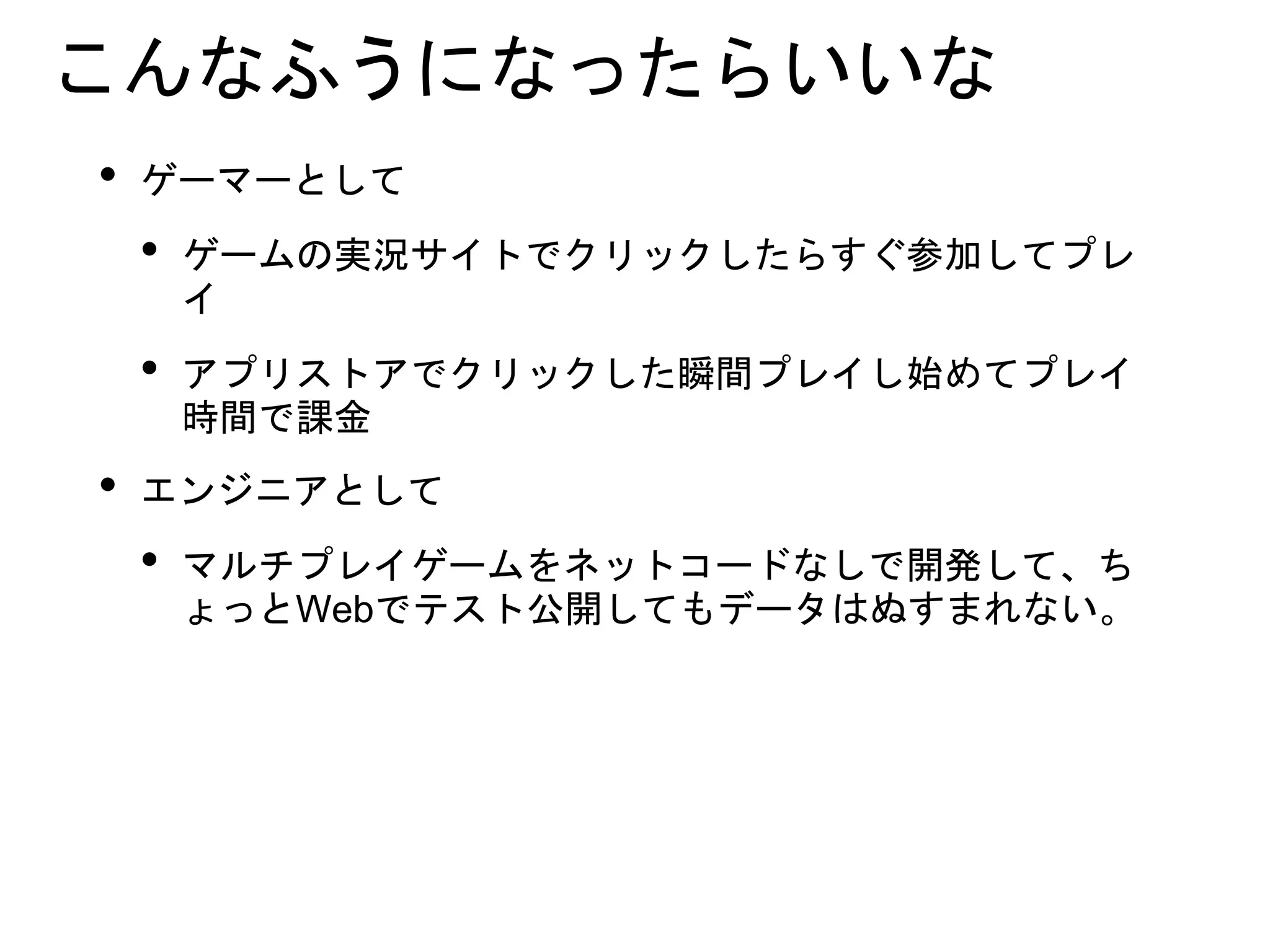 こんなふうになったらいいな
• ゲーマーとして
• ゲームの実況サイトでクリックしたらすぐ参加してプレ
イ
• アプリストアでクリックした瞬間プレイし始めてプレイ
時間で課金
• エンジニアとして
• マルチプレイゲームをネットコードなしで開発して、ち
ょっとWebでテスト公開してもデータはぬすまれない。
 