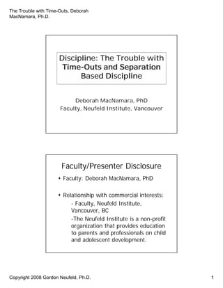 The Trouble with Time-Outs, Deborah
MacNamara, Ph.D.
Copyright 2008 Gordon Neufeld, Ph.D. 1
Discipline: The Trouble with
Time-Outs and Separation
Based Discipline
Deborah MacNamara, PhD
Faculty, Neufeld Institute, Vancouver
Discipline: The Trouble with
Time-Outs and Separation
Based Discipline
Deborah MacNamara, PhD
Faculty, Neufeld Institute, Vancouver
Faculty/Presenter DisclosureFaculty/Presenter Disclosure
 Faculty: Deborah MacNamara, PhD
 Relationship with commercial interests:
- Faculty, Neufeld Institute,
Vancouver, BC
-The Neufeld Institute is a non-profit
organization that provides education
to parents and professionals on child
and adolescent development.
 Faculty: Deborah MacNamara, PhD
 Relationship with commercial interests:
- Faculty, Neufeld Institute,
Vancouver, BC
-The Neufeld Institute is a non-profit
organization that provides education
to parents and professionals on child
and adolescent development.
 