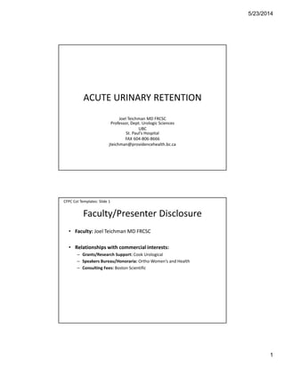 5/23/2014
1
ACUTE URINARY RETENTION
Joel Teichman MD FRCSC
Professor, Dept. Urologic Sciences
UBC
St. Paul’s Hospital
FAX 604-806-8666
jteichman@providencehealth.bc.ca
Faculty/Presenter Disclosure
• Faculty: Joel Teichman MD FRCSC
• Relationships with commercial interests:
– Grants/Research Support: Cook Urological
– Speakers Bureau/Honoraria: Ortho Women’s and Health
– Consulting Fees: Boston Scientific
CFPC CoI Templates: Slide 1
 