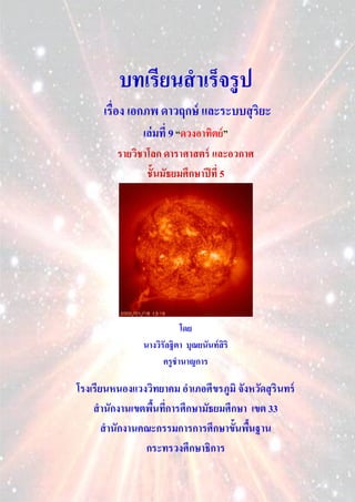 บทเรียนสาเร็จรู ป
      เรื่อง เอกภพ ดาวฤกษ์ และระบบสุ ริยะ
                เล่ มที่ 9 “ดวงอาทิตย์ ”
         รายวิชาโลก ดาราศาสตร์ และอวกาศ
                ชั้นมัธยมศึกษาปี ที่ 5




                           โดย
                นางวิรัลฐิตา บุณยนันท์ สิริ
                      ครูชานาญการ

โรงเรียนหนองแวงวิทยาคม อาเภอศีขรภูมิ จังหวัดสุ รินทร์
    สานักงานเขตพืนทีการศึกษามัธยมศึกษา เขต 33
                 ้ ่
       สานักงานคณะกรรมการการศึกษาขั้นพืนฐาน
                                        ้
                กระทรวงศึกษาธิการ
 