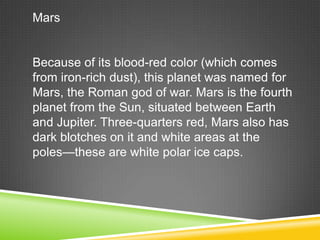 Mars

Because of its blood-red color (which comes
from iron-rich dust), this planet was named for
Mars, the Roman god of war. Mars is the fourth
planet from the Sun, situated between Earth
and Jupiter. Three-quarters red, Mars also has
dark blotches on it and white areas at the
poles—these are white polar ice caps.

 