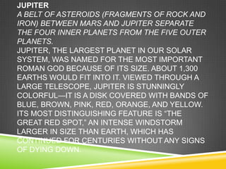 JUPITER
A BELT OF ASTEROIDS (FRAGMENTS OF ROCK AND
IRON) BETWEEN MARS AND JUPITER SEPARATE
THE FOUR INNER PLANETS FROM THE FIVE OUTER
PLANETS.
JUPITER, THE LARGEST PLANET IN OUR SOLAR
SYSTEM, WAS NAMED FOR THE MOST IMPORTANT
ROMAN GOD BECAUSE OF ITS SIZE. ABOUT 1,300
EARTHS WOULD FIT INTO IT. VIEWED THROUGH A
LARGE TELESCOPE, JUPITER IS STUNNINGLY
COLORFUL—IT IS A DISK COVERED WITH BANDS OF
BLUE, BROWN, PINK, RED, ORANGE, AND YELLOW.
ITS MOST DISTINGUISHING FEATURE IS ―THE
GREAT RED SPOT,‖ AN INTENSE WINDSTORM
LARGER IN SIZE THAN EARTH, WHICH HAS
CONTINUED FOR CENTURIES WITHOUT ANY SIGNS
OF DYING DOWN.

 