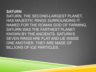 SATURN
SATURN, THE SECOND-LARGEST PLANET,
HAS MAJESTIC RINGS SURROUNDING IT.
NAMED FOR THE ROMAN GOD OF FARMING,
SATURN WAS THE FARTHEST PLANET
KNOWN BY THE ANCIENTS. SATURN'S
SEVEN RINGS ARE FLAT AND LIE INSIDE
ONE ANOTHER. THEY ARE MADE OF
BILLIONS OF ICE PARTICLES.

 