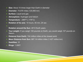  Size: About 10 times larger than Earth in diameter
 Diameter: 74,978 miles (120,660 km)
 Surface: Liquid and gas
 Atmosphere: Hydrogen and helium
 Temperature: –288°F (–178°C)
 Rotation of its axis: 10 hours, 40 min, 24 sec


Rotation around the Sun: 291/2 Earth years
 Your weight: If you weigh 100 pounds on Earth, you would weigh 107 pounds on

Saturn.
 Distance from Earth: 744 million miles at the closest point
 Mean Distance from Sun: 887.14 million miles (1,427 million km)
 Satellites: 31
 Rings: 1,000?

 