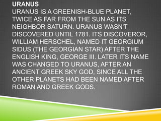 URANUS
URANUS IS A GREENISH-BLUE PLANET,
TWICE AS FAR FROM THE SUN AS ITS
NEIGHBOR SATURN. URANUS WASN'T
DISCOVERED UNTIL 1781. ITS DISCOVEROR,
WILLIAM HERSCHEL, NAMED IT GEORGIUM
SIDUS (THE GEORGIAN STAR) AFTER THE
ENGLISH KING, GEORGE III. LATER ITS NAME
WAS CHANGED TO URANUS, AFTER AN
ANCIENT GREEK SKY GOD, SINCE ALL THE
OTHER PLANETS HAD BEEN NAMED AFTER
ROMAN AND GREEK GODS.

 