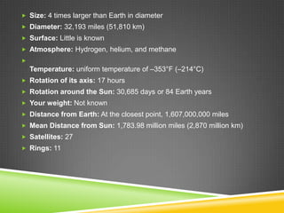  Size: 4 times larger than Earth in diameter

 Diameter: 32,193 miles (51,810 km)
 Surface: Little is known
 Atmosphere: Hydrogen, helium, and methane


Temperature: uniform temperature of –353°F (–214°C)
 Rotation of its axis: 17 hours
 Rotation around the Sun: 30,685 days or 84 Earth years
 Your weight: Not known
 Distance from Earth: At the closest point, 1,607,000,000 miles

 Mean Distance from Sun: 1,783.98 million miles (2,870 million km)
 Satellites: 27
 Rings: 11

 