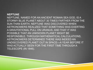 NEPTUNE
NEPTUNE, NAMED FOR AN ANCIENT ROMAN SEA GOD, IS A
STORMY BLUE PLANET ABOUT 30 TIMES FARTHER FROM THE
SUN THAN EARTH. NEPTUNE WAS DISCOVERED WHEN
ASTRONOMERS REALIZED THAT SOMETHING WAS EXERTING
A GRAVITATIONAL PULL ON URANUS, AND THAT IT WAS
POSSIBLE THAT AN UNKNOWN PLANET MIGHT BE
RESPONSIBLE. THROUGH MATHEMATICAL CALCULATIONS,
ASTRONOMERS DETERMINED THERE WAS INDEED AN
UNDISCOVERED PLANET OUT IN SPACE—A YEAR BEFORE IT
WAS ACTUALLY SEEN FOR THE FIRST TIME THROUGH A
TELESCOPE (IN 1846).

 