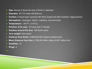  Size: Almost 4 times the size of Earth in diameter
 Diameter: 30,775 miles (49,528 km)
 Surface: A liquid layer covered with thick clouds and with constant, raging storms
 Atmosphere: Hydrogen, helium, methane, and ammonia
 Temperature: –353°F (–214°C)
 Rotation of its axis: 16 hours and 7 minutes
 Rotation around the Sun: 165 Earth years
 Your weight: Not known
 Distance from Earth: 2,680,000,000 miles at closest point

 Mean Distance from Sun: 2,796.46 million miles (4,497 million km)
 Satellites: 13
 Rings: 4


 
