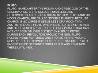 PLUTO
PLUTO, NAMED AFTER THE ROMAN AND GREEK GOD OF THE
UNDERWORLD, IS THE COLDEST, SMALLEST, AND
OUTERMOST PLANET IN OUR SOLAR SYSTEM. PLUTO AND ITS
MOON, CHARON, ARE CALLED ―DOUBLE PLANETS‖ BECAUSE
CHARON IS SO LARGE IT SEEMS LESS OF A MOON THAN
ANOTHER PLANET. PLUTO WAS PREDICTED TO EXIST IN 1905
AND DISCOVERED IN 1930. IT IS THE ONLY PLANET THAT HAS
NOT YET BEEN STUDIED CLOSELY BY A SPACE PROBE.
DURING EACH REVOLUTION AROUND THE SUN, PLUTO
PASSES INSIDE NEPTUNE'S ORBIT FOR 20 YEARS, MAKING
NEPTUNE THE OUTERMOST PLANET FOR THAT TIME. PLUTO
PASSED INSIDE NEPTUNE'S ORBIT IN 1979 AND REMAINED
THERE UNTIL 1999.

 