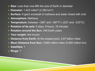  Size: Less than one-fifth the size of Earth in diameter
 Diameter: 1,423 miles? (2,290 km?)
 Surface: A giant snowball of methane and water mixed with rock
 Atmosphere: Methane
 Temperature: between –369° and –387°F (–223° and –233°C)
 Rotation of its axis: 6 days, 9 hours, 18 minutes
 Rotation around the Sun: 248 Earth years
 Your weight: Not known
 Distance from Earth: At the closest point, 2.67 billion miles
 Mean Distance from Sun: 3,666 million miles (5,900 million km)
 Satellites: 1
 Rings: ?

 