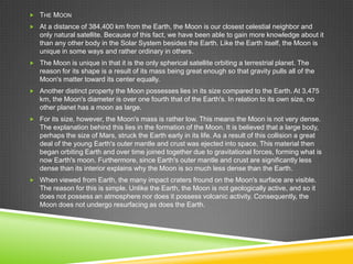  THE MOON
 At a distance of 384,400 km from the Earth, the Moon is our closest celestial neighbor and

only natural satellite. Because of this fact, we have been able to gain more knowledge about it
than any other body in the Solar System besides the Earth. Like the Earth itself, the Moon is
unique in some ways and rather ordinary in others.
 The Moon is unique in that it is the only spherical satellite orbiting a terrestrial planet. The

reason for its shape is a result of its mass being great enough so that gravity pulls all of the
Moon's matter toward its center equally.
 Another distinct property the Moon possesses lies in its size compared to the Earth. At 3,475

km, the Moon's diameter is over one fourth that of the Earth's. In relation to its own size, no
other planet has a moon as large.
 For its size, however, the Moon's mass is rather low. This means the Moon is not very dense.

The explanation behind this lies in the formation of the Moon. It is believed that a large body,
perhaps the size of Mars, struck the Earth early in its life. As a result of this collision a great
deal of the young Earth's outer mantle and crust was ejected into space. This material then
began orbiting Earth and over time joined together due to gravitational forces, forming what is
now Earth's moon. Furthermore, since Earth's outer mantle and crust are significantly less
dense than its interior explains why the Moon is so much less dense than the Earth.
 When viewed from Earth, the many impact craters fround on the Moon's surface are visible.

The reason for this is simple. Unlike the Earth, the Moon is not geologically active, and so it
does not possess an atmosphere nor does it possess volcanic activity. Consequently, the
Moon does not undergo resurfacing as does the Earth.

 