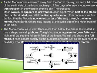  As the Moon moves eastward away from the Sun in the sky, we see a bit more

of the sunlit side of the Moon each night. A few days after new moon, we see a
thin crescent in the western evening sky. The crescent
Moon waxes, or appears to grow fatter, each night. When half of the Moon's
disc is illuminated, we call it the first quarter moon. This name comes from
the fact that the Moon is now one-quarter of the way through the lunar
month. From Earth, we are now looking at the sunlit side of the Moon from off
to the side.
 The Moon continues to wax. Once more than half of the disc is illuminated, it

has a shape we call gibbous. The gibbous moonappears to grow fatter each
night until we see the full sunlit face of the Moon. We call this phase the full
moon. It rises almost exactly as the Sun sets and sets just as the Sun rises the
next day. The Moon has now completed one half of the lunar month.

 