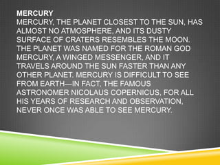 MERCURY
MERCURY, THE PLANET CLOSEST TO THE SUN, HAS
ALMOST NO ATMOSPHERE, AND ITS DUSTY
SURFACE OF CRATERS RESEMBLES THE MOON.
THE PLANET WAS NAMED FOR THE ROMAN GOD
MERCURY, A WINGED MESSENGER, AND IT
TRAVELS AROUND THE SUN FASTER THAN ANY
OTHER PLANET. MERCURY IS DIFFICULT TO SEE
FROM EARTH—IN FACT, THE FAMOUS
ASTRONOMER NICOLAUS COPERNICUS, FOR ALL
HIS YEARS OF RESEARCH AND OBSERVATION,
NEVER ONCE WAS ABLE TO SEE MERCURY.

 