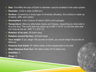  Size: Two-fifths the size of Earth in diameter; second smallest in the solar system
 Diameter: 3,032.4 miles (4,880 km)
 Surface: Covered by a dusty layer of minerals (silicates), the surface is made up

of plains, cliffs, and craters
 Atmosphere: A thin mixture of helium (95%) and hydrogen
 Temperature: Mercury alternately bakes and freezes, depending on what side is

lit by the Sun. The sunlit side can reach up to 950° F (510° C) and the dark side
can drop as low as –346° F (–210° C)
 Rotation of its axis: 59 Earth days
 Rotation around the Sun: 88 Earth days
 Your weight: If you weigh 100 pounds on Earth, you would weigh 38 pounds on

Mercury.
 Distance from Earth: 57 million miles, at the closest point in its orbit
 Mean Distance from Sun: 36 million miles (57.9 million km)
 Satellites: 0
 Rings: 0

 