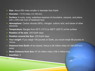  Size: About 650 miles smaller in diameter than Earth
 Diameter: 7,519 miles (12,100 km)
 Surface: A rocky, dusty, waterless expanse of mountains, canyons, and plains,

with a 200-mile river of hardened lava
 Atmosphere: Carbon dioxide (95%), nitrogen, sulfuric acid, and traces of other

elements
 Temperature: Ranges from 55°F (13°C) to 396°F (202°C) at the surface
 Rotation of its axis: 243 Earth days
 Rotation around the Sun: 225 Earth days
 Your weight: If you weigh 100 pounds on Earth, you would weigh 88 pounds on

Venus.
 Distance from Earth: At its closest, Venus is 26 million miles (41,840,000 km)

away
 Mean Distance from Sun: 67.24 million miles (108.2 million km)
 Satellites: 0
 Rings: 0

 