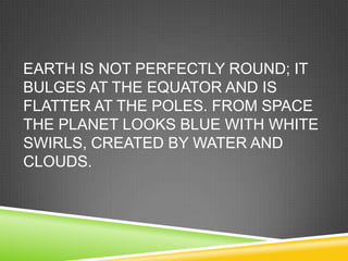 EARTH IS NOT PERFECTLY ROUND; IT
BULGES AT THE EQUATOR AND IS
FLATTER AT THE POLES. FROM SPACE
THE PLANET LOOKS BLUE WITH WHITE
SWIRLS, CREATED BY WATER AND
CLOUDS.

 