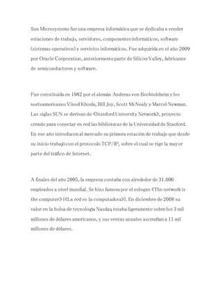 Sun Microsystems fue una empresa informática que se dedicaba a vender
estaciones de trabajo, servidores, componentes informáticos, software
(sistemas operativos) y servicios informáticos. Fue adquirida en el año 2009
por Oracle Corporation, anteriormente parte de Silicon Valley, fabricante
de semiconductores y software.
Fue constituida en 1982 por el alemán Andreas von Bechtolsheim y los
norteamericanos Vinod Khosla, Bill Joy, Scott McNealy y Marcel Newman.
Las siglas SUN se derivan de «Stanford University Network», proyecto
creado para conectar en red las bibliotecas de la Universidad de Stanford.
En ese año introducen al mercado su primera estación de trabajo que desde
su inicio trabajó con el protocolo TCP/IP, sobre el cual se rige la mayor
parte del tráfico de Internet.
A finales del año 2005, la empresa contaba con alrededor de 31.000
empleados a nivel mundial. Se hizo famosa por el eslogan «The network is
the computer» («La red es la computadora»). En diciembre de 2008 su
valor en la bolsa de tecnología Nasdaq estaba ligeramente sobre los 3 mil
millones de dólares americanos, y sus ventas anuales ascendían a 11 mil
millones de dólares.
 