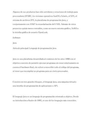 Algunos de sus productos han sido servidores y estaciones de trabajo para
procesadores SPARC, los sistemas operativos SunOS y Solaris, el NFS, el
sistema de archivos ZFS, la plataforma de programación Java, y
conjuntamente con AT&T la estandarización del UNIX. Además de otros
proyectos quizás menos rentables, como un nuevo entorno gráfico, NeWS o
la interfaz gráfica de usuario OpenLook.
Software
Java
Artículo principal: Lenguaje de programación Java
Java es una plataforma desarrollada al comienzo de los años 1990 con el
objetivo concreto de permitir ejecutar programas sin tener relativamente en
cuenta el hardware final, sin volver a reescribir todo el código del programa,
ni tener que recompilar un programa para un cierto procesador.
Consiste en tres grandes bloques, el lenguaje Java, una máquina virtual y
una interfaz de programación de aplicaciones o API.
El lenguaje Java es un lenguaje de programación orientado a objetos. Desde
su introducción a finales de 1995, es uno de los lenguajes más conocidos.
 