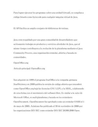 Para lograr ejecutar los programas sobre una unidad (virtual), se compilan a
código binario como bytecode para cualquier máquina virtual de Java.
El API facilita un amplio conjunto de bibliotecas de rutinas.
Java está respaldado por una gran comunidad de desarrolladores que
activamente trabajan en productos y servicios alrededor de Java, que al
mismo tiempo contribuyen a la evolución de la plataforma mediante el Java
Community Process, una organización estándar, abierta y basada en
comunidades.
OpenOffice.org
Artículo principal: Openoffice.org
Sun adquiere en 1999 el programa StarOffice a la compañía germana
StarDivision y en 2000 publica la versión de código abierto que renombró
como OpenOffice.org bajo las licencias GNU LGPL y la SISSL, colaborando
de esta forma con el movimiento del software libre. Es similar a la suite de
Microsoft Office, es multiplataforma y basada en los estándares
OpenDocument. OpenDocument fue aprobado como un estándar OASIS el 1
de mayo de 2005. Asimismo fue publicado el 30 de noviembre de 2006 por
las organizaciones ISO/IEC como estándar ISO/IEC 26300:2006 Open
 