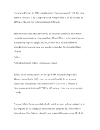 Document Format for Office Applications (OpenDocument) v1.0. Por otra
parte la versión 1.1 de la especificación fue aprobada el 25 de octubre de
2006 por el comité de estandarización de OASIS.
StarOffice continúa existiendo como un producto comercial de software
propietario asentado en el desarrollo de OpenOffice.org. Sus ventajas son,
el servicio y soporte propio de Sun, además de la disponibilidad de
abundante documentación y una amplia variedad de fuentes, plantillas y
plugins.
Solaris
Artículo principal: Solaris (sistema operativo)
Solaris es un sistema operativo de tipo UNIX desarrollado por Sun
Microsystems desde 1992 como sucesor de SunOS. Es un sistema
certificado oficialmente como versión de UNIX System V Release 4.
Funciona en arquitecturas SPARC y x86 para servidores y estaciones de
trabajo.
Aunque Solaris fue desarrollado desde su inicio como software privativo, la
mayor parte de su código fue liberado como proyecto de software libre
denominado OpenSolaris, situación que se revertió en agosto de 2010, al
 