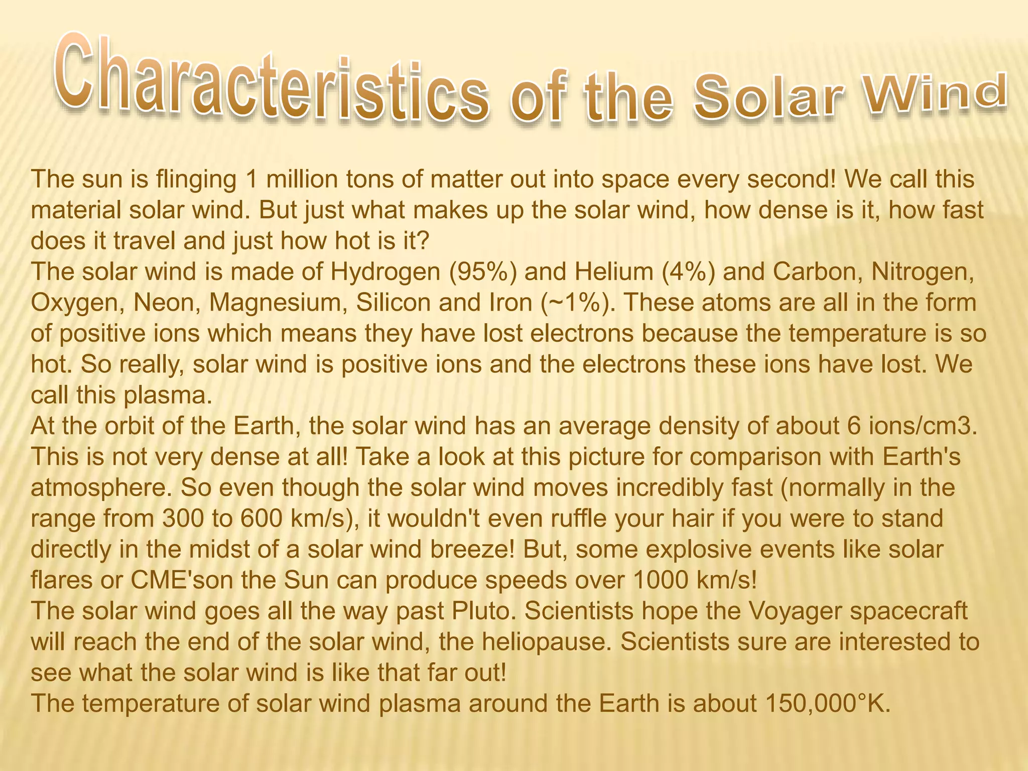 The sun is flinging 1 million tons of matter out into space every second! We call this
material solar wind. But just what makes up the solar wind, how dense is it, how fast
does it travel and just how hot is it?
The solar wind is made of Hydrogen (95%) and Helium (4%) and Carbon, Nitrogen,
Oxygen, Neon, Magnesium, Silicon and Iron (~1%). These atoms are all in the form
of positive ions which means they have lost electrons because the temperature is so
hot. So really, solar wind is positive ions and the electrons these ions have lost. We
call this plasma.
At the orbit of the Earth, the solar wind has an average density of about 6 ions/cm3.
This is not very dense at all! Take a look at this picture for comparison with Earth's
atmosphere. So even though the solar wind moves incredibly fast (normally in the
range from 300 to 600 km/s), it wouldn't even ruffle your hair if you were to stand
directly in the midst of a solar wind breeze! But, some explosive events like solar
flares or CME'son the Sun can produce speeds over 1000 km/s!
The solar wind goes all the way past Pluto. Scientists hope the Voyager spacecraft
will reach the end of the solar wind, the heliopause. Scientists sure are interested to
see what the solar wind is like that far out!
The temperature of solar wind plasma around the Earth is about 150,000°K.
 