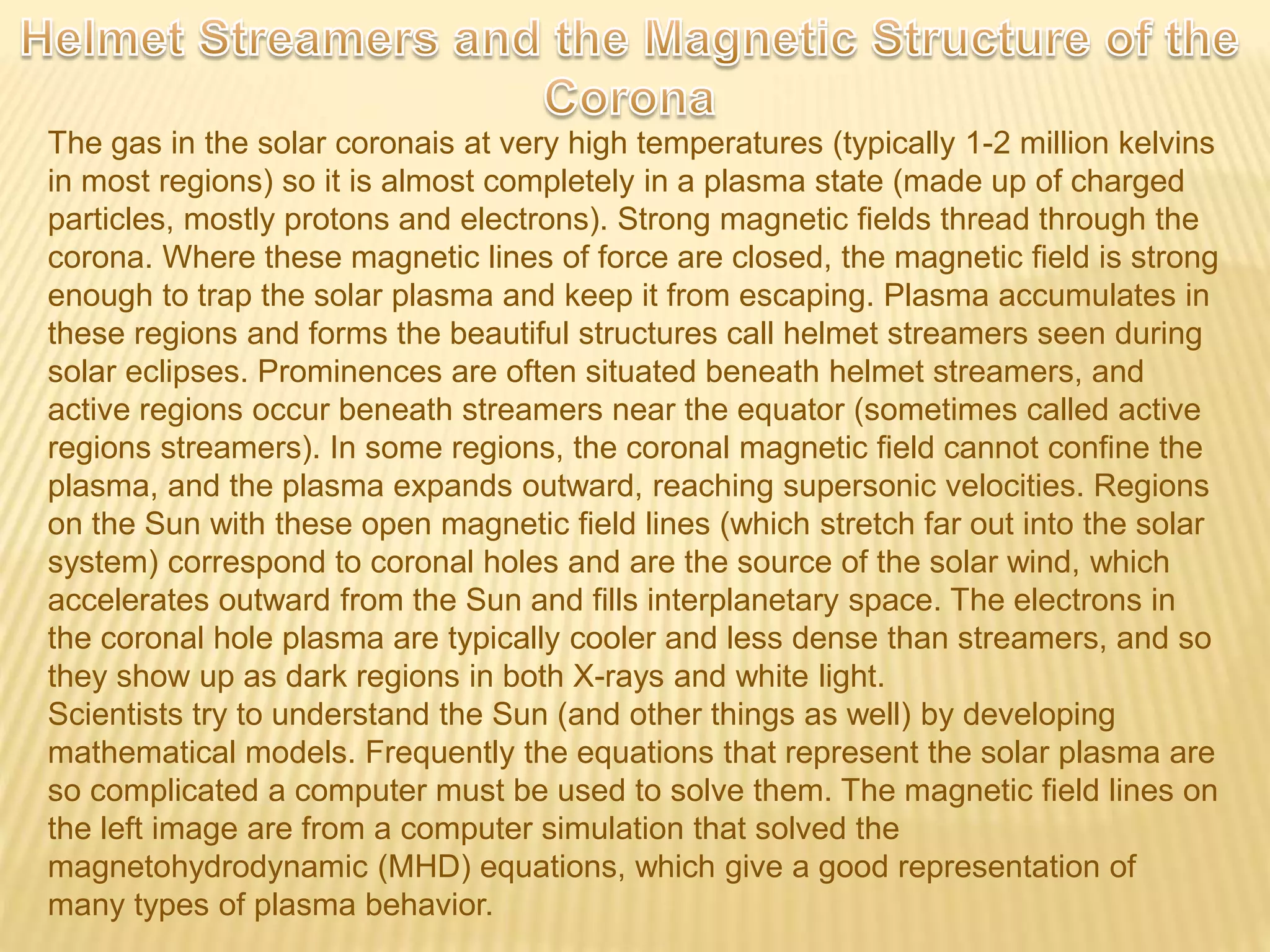 The gas in the solar coronais at very high temperatures (typically 1-2 million kelvins
in most regions) so it is almost completely in a plasma state (made up of charged
particles, mostly protons and electrons). Strong magnetic fields thread through the
corona. Where these magnetic lines of force are closed, the magnetic field is strong
enough to trap the solar plasma and keep it from escaping. Plasma accumulates in
these regions and forms the beautiful structures call helmet streamers seen during
solar eclipses. Prominences are often situated beneath helmet streamers, and
active regions occur beneath streamers near the equator (sometimes called active
regions streamers). In some regions, the coronal magnetic field cannot confine the
plasma, and the plasma expands outward, reaching supersonic velocities. Regions
on the Sun with these open magnetic field lines (which stretch far out into the solar
system) correspond to coronal holes and are the source of the solar wind, which
accelerates outward from the Sun and fills interplanetary space. The electrons in
the coronal hole plasma are typically cooler and less dense than streamers, and so
they show up as dark regions in both X-rays and white light.
Scientists try to understand the Sun (and other things as well) by developing
mathematical models. Frequently the equations that represent the solar plasma are
so complicated a computer must be used to solve them. The magnetic field lines on
the left image are from a computer simulation that solved the
magnetohydrodynamic (MHD) equations, which give a good representation of
many types of plasma behavior.
 