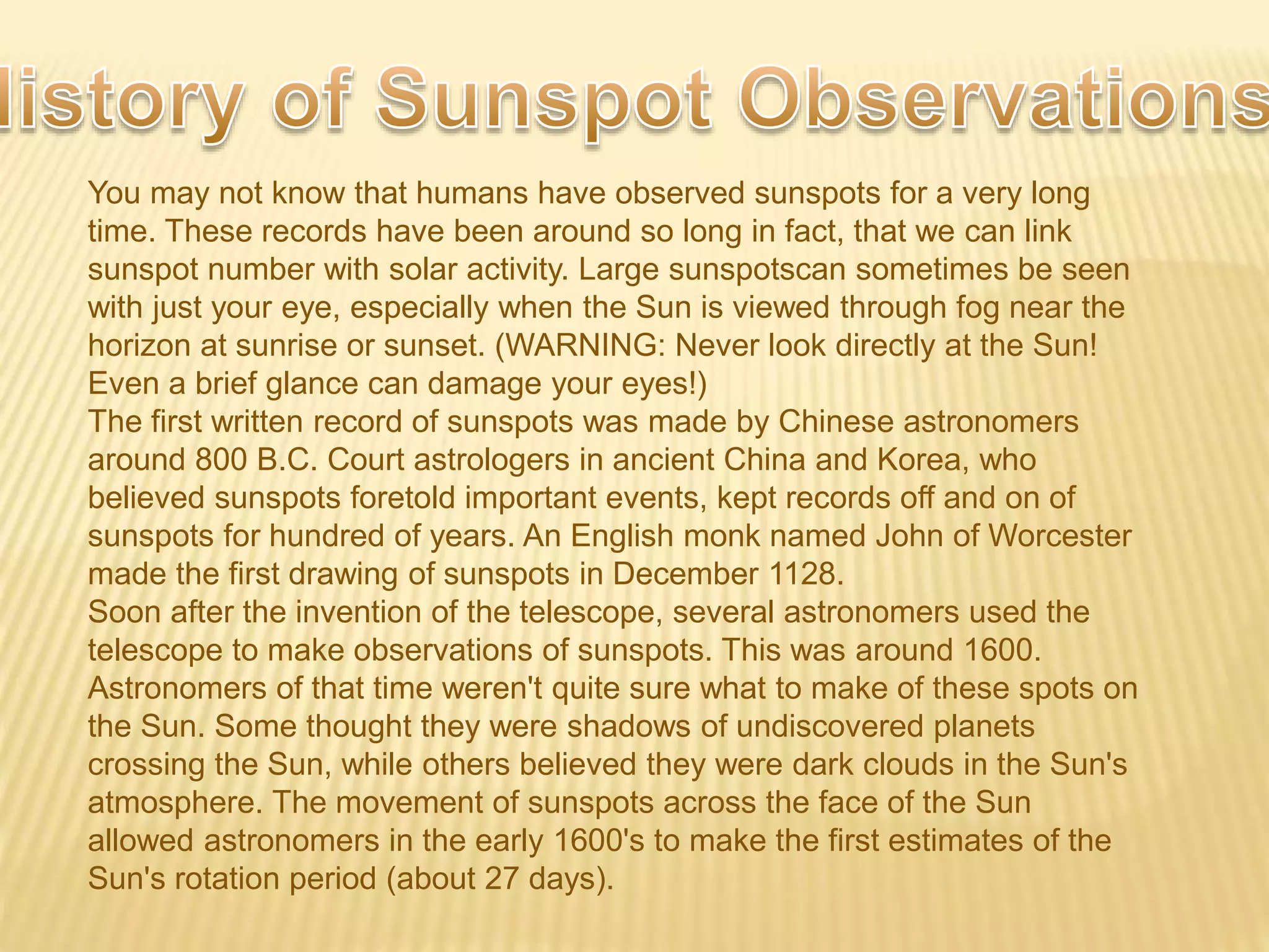 You may not know that humans have observed sunspots for a very long
time. These records have been around so long in fact, that we can link
sunspot number with solar activity. Large sunspotscan sometimes be seen
with just your eye, especially when the Sun is viewed through fog near the
horizon at sunrise or sunset. (WARNING: Never look directly at the Sun!
Even a brief glance can damage your eyes!)
The first written record of sunspots was made by Chinese astronomers
around 800 B.C. Court astrologers in ancient China and Korea, who
believed sunspots foretold important events, kept records off and on of
sunspots for hundred of years. An English monk named John of Worcester
made the first drawing of sunspots in December 1128.
Soon after the invention of the telescope, several astronomers used the
telescope to make observations of sunspots. This was around 1600.
Astronomers of that time weren't quite sure what to make of these spots on
the Sun. Some thought they were shadows of undiscovered planets
crossing the Sun, while others believed they were dark clouds in the Sun's
atmosphere. The movement of sunspots across the face of the Sun
allowed astronomers in the early 1600's to make the first estimates of the
Sun's rotation period (about 27 days).
 