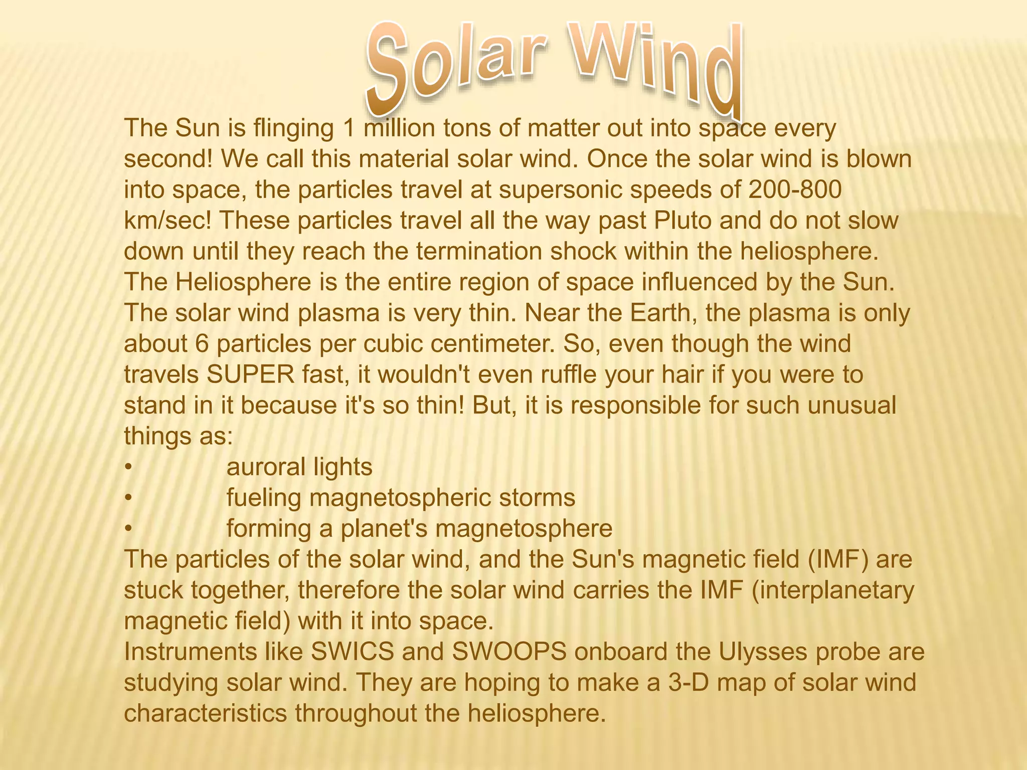 The Sun is flinging 1 million tons of matter out into space every
second! We call this material solar wind. Once the solar wind is blown
into space, the particles travel at supersonic speeds of 200-800
km/sec! These particles travel all the way past Pluto and do not slow
down until they reach the termination shock within the heliosphere.
The Heliosphere is the entire region of space influenced by the Sun.
The solar wind plasma is very thin. Near the Earth, the plasma is only
about 6 particles per cubic centimeter. So, even though the wind
travels SUPER fast, it wouldn't even ruffle your hair if you were to
stand in it because it's so thin! But, it is responsible for such unusual
things as:
• auroral lights
• fueling magnetospheric storms
• forming a planet's magnetosphere
The particles of the solar wind, and the Sun's magnetic field (IMF) are
stuck together, therefore the solar wind carries the IMF (interplanetary
magnetic field) with it into space.
Instruments like SWICS and SWOOPS onboard the Ulysses probe are
studying solar wind. They are hoping to make a 3-D map of solar wind
characteristics throughout the heliosphere.
 