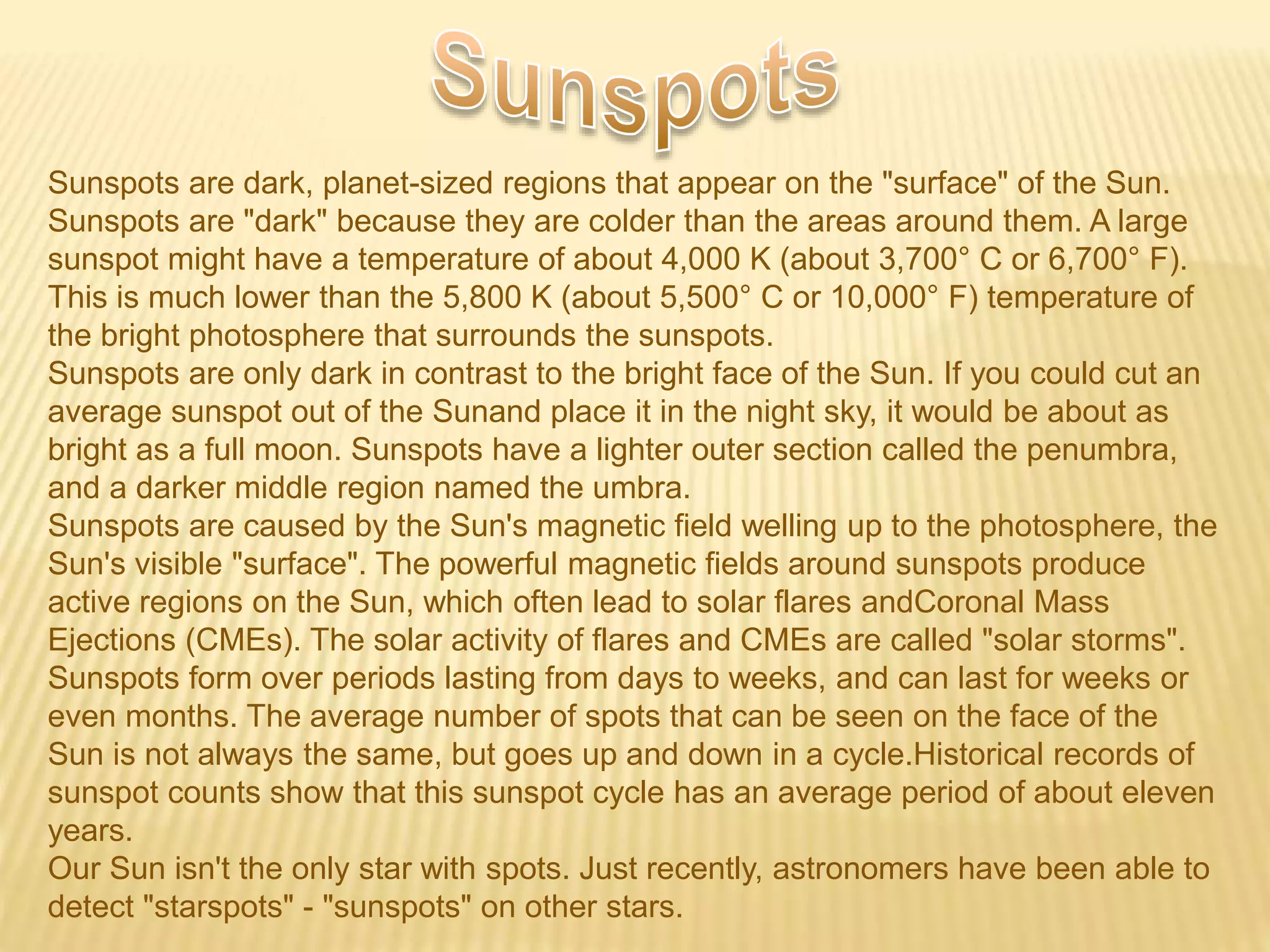 Sunspots are dark, planet-sized regions that appear on the "surface" of the Sun.
Sunspots are "dark" because they are colder than the areas around them. A large
sunspot might have a temperature of about 4,000 K (about 3,700° C or 6,700° F).
This is much lower than the 5,800 K (about 5,500° C or 10,000° F) temperature of
the bright photosphere that surrounds the sunspots.
Sunspots are only dark in contrast to the bright face of the Sun. If you could cut an
average sunspot out of the Sunand place it in the night sky, it would be about as
bright as a full moon. Sunspots have a lighter outer section called the penumbra,
and a darker middle region named the umbra.
Sunspots are caused by the Sun's magnetic field welling up to the photosphere, the
Sun's visible "surface". The powerful magnetic fields around sunspots produce
active regions on the Sun, which often lead to solar flares andCoronal Mass
Ejections (CMEs). The solar activity of flares and CMEs are called "solar storms".
Sunspots form over periods lasting from days to weeks, and can last for weeks or
even months. The average number of spots that can be seen on the face of the
Sun is not always the same, but goes up and down in a cycle.Historical records of
sunspot counts show that this sunspot cycle has an average period of about eleven
years.
Our Sun isn't the only star with spots. Just recently, astronomers have been able to
detect "starspots" - "sunspots" on other stars.
 