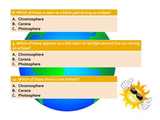 8. Which of these is seen as a black part during an eclipse?
A. Chromosphere
B. Corona
C. Photosphere
9.Which of these appears as a thin layer of red light around the sun during
an eclipse?
A. Chromosphere
B. Corona
C. Photosphere
10. Which of these three is the hottest?
A. Chromosphere
B. Corona
C. Photosphere
 
