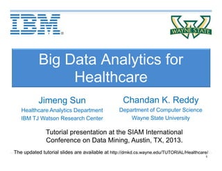 1
Big Data Analytics for
Healthcare
Chandan K. Reddy
Department of Computer Science
Wayne State University
Tutorial presentation at the SIAM International
Conference on Data Mining, Austin, TX, 2013.
The updated tutorial slides are available at http://dmkd.cs.wayne.edu/TUTORIAL/Healthcare/
Jimeng Sun
Healthcare Analytics Department
IBM TJ Watson Research Center
 