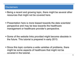 10
Disclaimers
 Being a recent and growing topic, there might be several other
resources that might not be covered here.
 Presentation here is more biased towards the data scientists’
perspective and may be less towards the healthcare
management or healthcare provider’s perspective.
 Some of the website links provided might become obsolete in
the future. This tutorial is prepared in early 2013.
 Since this topic contains a wide varieties of problems, there
might be some aspects of healthcare that might not be
covered in the tutorial.
 