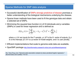 100
Sparse Methods for SNP data analysis
 Successful identification of SNPs strongly predictive of disease promises a
better understanding of the biological mechanisms underlying the disease.
 Sparse linear methods have been used to fit the genotype data and obtain
a selected set of SNPs.
 Minimizing the squared loss function (L) of N individuals and p variables
(SNPs) is used for linear regression and is defined as
where xi ∈ ℝp are inputs for the ith sample, y ∈ ℝN is the N vector of outputs, β0 ∈
ℝ is the intercept, β ∈ ℝp is a p-vector of model weights, and λ is user penalty.
 Efficient implementations that scale to genome-wide data are available.
 SparSNP package http://bioinformatics.research.nicta.com.au/software/sparsnp/
Wu, Tong Tong, et al. "Genome-wide association analysis by lasso penalized logistic regression."
Bioinformatics 25.6 (2009): 714-721.
  

N
i
p
j
j
T
ii xyL
1 1
2
00 )(
2
1
),( 
 