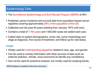 103
Epidemiology Data
 The Surveillance Epidemiology and End Results Program (SEER) at NIH.
 Publishes cancer incidence and survival data from population-based cancer
registries covering approximately 28% of the population of the US.
 Collected over the past 40 years (starting from January 1973 until now).
 Contains a total of 7.7M cases and >350,000 cases are added each year.
 Collect data on patient demographics, tumor site, tumor morphology and
stage at diagnosis, first course of treatment, and follow-up for vital status.
Usage:
 Widely used for understanding disparities related to race, age, and gender.
 Can be used to overlay information with other sources of data (such as
water/air pollution, climate, socio-economic) to identify any correlations.
 Can not be used for predictive analysis, but mostly used for studying trends.
SEER database is available at http://seer.cancer.gov/
 