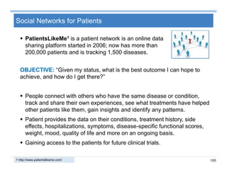 105
Social Networks for Patients
 PatientsLikeMe1 is a patient network is an online data
sharing platform started in 2006; now has more than
200,000 patients and is tracking 1,500 diseases.
1 http://www.patientslikeme.com/
OBJECTIVE: “Given my status, what is the best outcome I can hope to
achieve, and how do I get there?”
 People connect with others who have the same disease or condition,
track and share their own experiences, see what treatments have helped
other patients like them, gain insights and identify any patterns.
 Patient provides the data on their conditions, treatment history, side
effects, hospitalizations, symptoms, disease-specific functional scores,
weight, mood, quality of life and more on an ongoing basis.
 Gaining access to the patients for future clinical trials.
 
