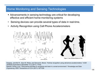 106
Home Monitoring and Sensing Technologies
 Advancements in sensing technology are critical for developing
effective and efficient home-monitoring systems
• Sensing devices can provide several types of data in real-time.
• Activity Recognition using Cell Phone Accelerometers
Kwapisz, Jennifer R., Gary M. Weiss, and Samuel A. Moore. "Activity recognition using cell phone accelerometers." ACM
SIGKDD Explorations Newsletter 12.2 (2011): 74-82.
Rashidi, Parisa, et al. "Discovering activities to recognize and track in a smart environment." Knowledge and Data
Engineering, IEEE Transactions on 23.4 (2011): 527-539.
 